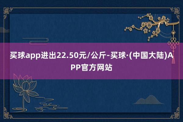 买球app进出22.50元/公斤-买球·(中国大陆)APP官方网站