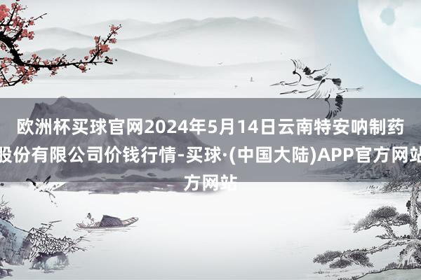 欧洲杯买球官网2024年5月14日云南特安呐制药股份有限公司价钱行情-买球·(中国大陆)APP官方网站