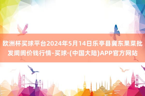 欧洲杯买球平台2024年5月14日乐亭县冀东果菜批发阛阓价钱行情-买球·(中国大陆)APP官方网站