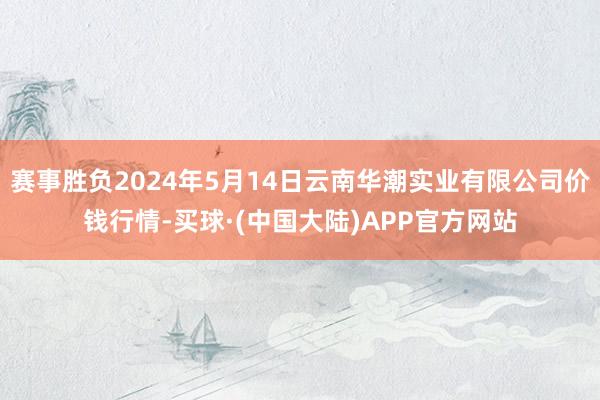 赛事胜负2024年5月14日云南华潮实业有限公司价钱行情-买球·(中国大陆)APP官方网站