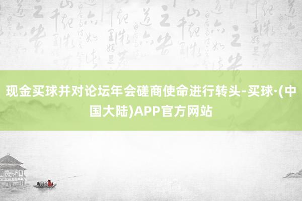 现金买球并对论坛年会磋商使命进行转头-买球·(中国大陆)APP官方网站