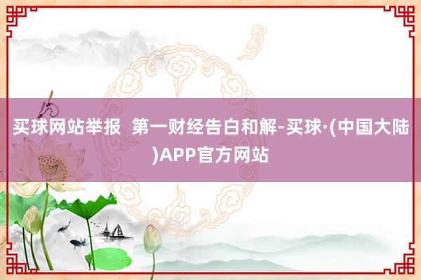 买球网站举报  第一财经告白和解-买球·(中国大陆)APP官方网站