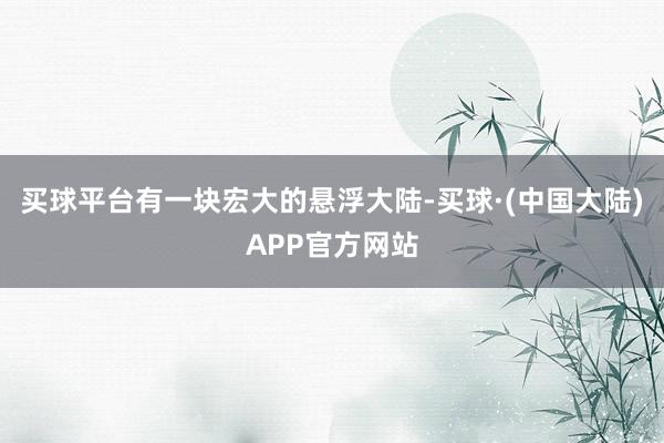 买球平台有一块宏大的悬浮大陆-买球·(中国大陆)APP官方网站