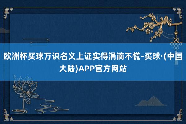 欧洲杯买球万识名义上证实得涓滴不慌-买球·(中国大陆)APP官方网站