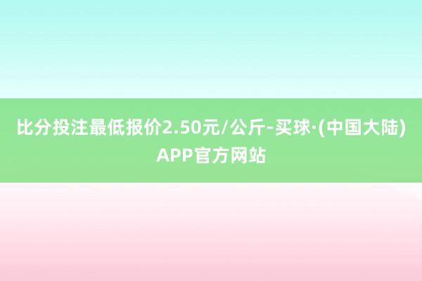 比分投注最低报价2.50元/公斤-买球·(中国大陆)APP官方网站