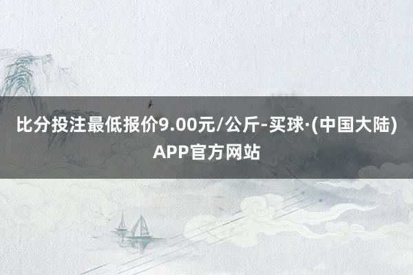 比分投注最低报价9.00元/公斤-买球·(中国大陆)APP官方网站