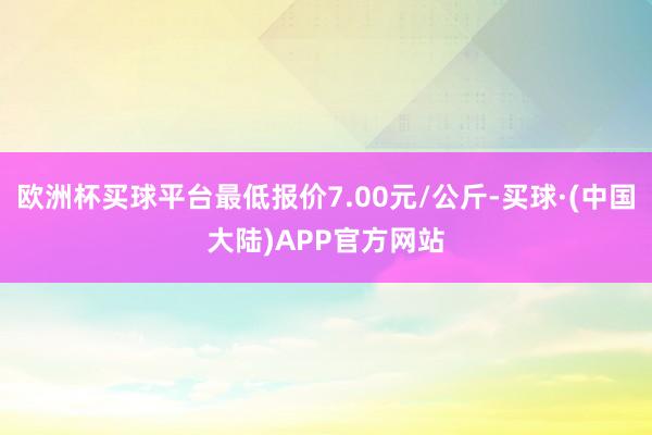 欧洲杯买球平台最低报价7.00元/公斤-买球·(中国大陆)APP官方网站