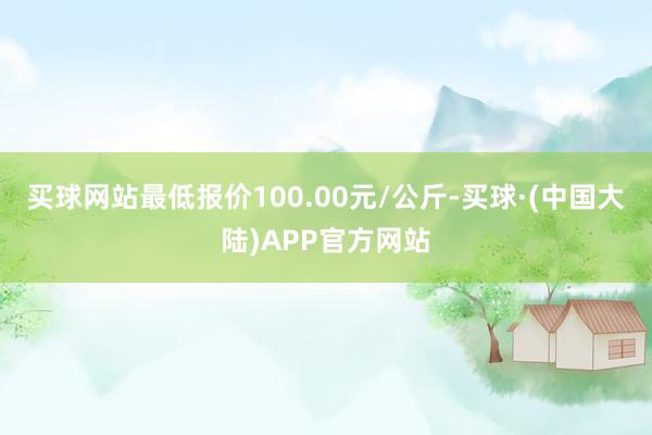 买球网站最低报价100.00元/公斤-买球·(中国大陆)APP官方网站