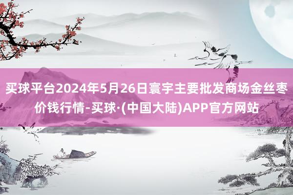 买球平台2024年5月26日寰宇主要批发商场金丝枣价钱行情-买球·(中国大陆)APP官方网站