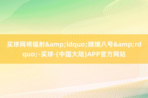 买球网将辐射&ldquo;嫦娥八号&rdquo;-买球·(中国大陆)APP官方网站