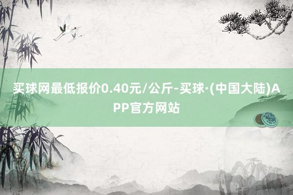 买球网最低报价0.40元/公斤-买球·(中国大陆)APP官方网站