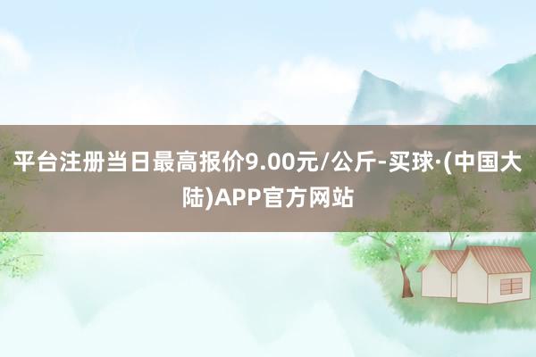 平台注册当日最高报价9.00元/公斤-买球·(中国大陆)APP官方网站