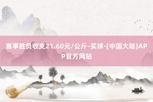 赛事胜负收支21.60元/公斤-买球·(中国大陆)APP官方网站