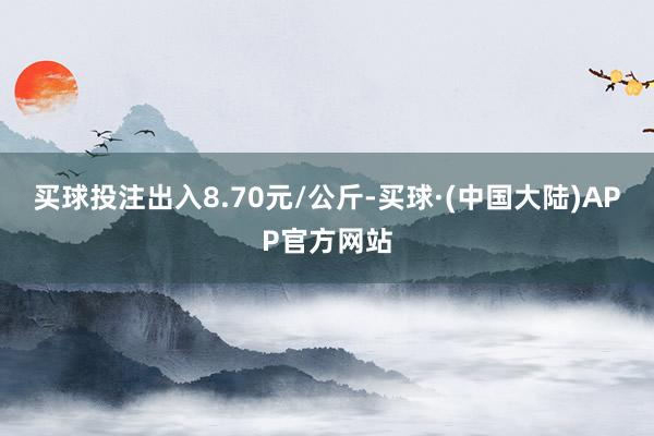 买球投注出入8.70元/公斤-买球·(中国大陆)APP官方网站