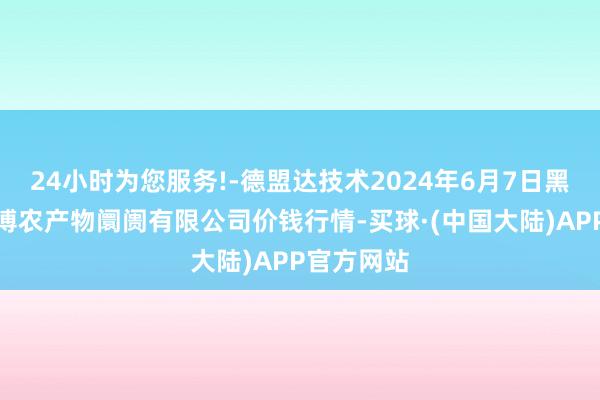 24小时为您服务!-德盟达技术2024年6月7日黑龙江省华博农产物阛阓有限公司价钱行情-买球·(中国大陆)APP官方网站