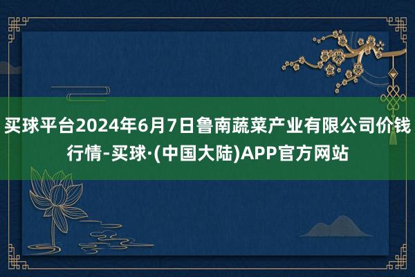 买球平台2024年6月7日鲁南蔬菜产业有限公司价钱行情-买球·(中国大陆)APP官方网站