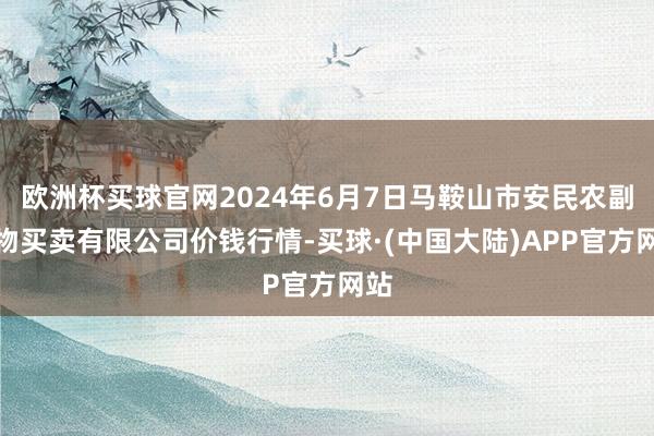 欧洲杯买球官网2024年6月7日马鞍山市安民农副产物买卖有限公司价钱行情-买球·(中国大陆)APP官方网站