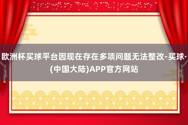 欧洲杯买球平台因现在存在多项问题无法整改-买球·(中国大陆)APP官方网站