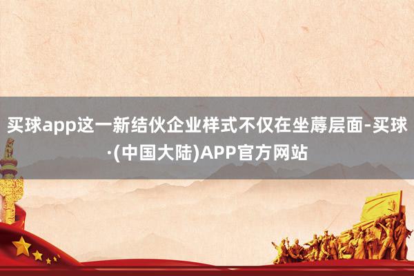 买球app这一新结伙企业样式不仅在坐蓐层面-买球·(中国大陆)APP官方网站