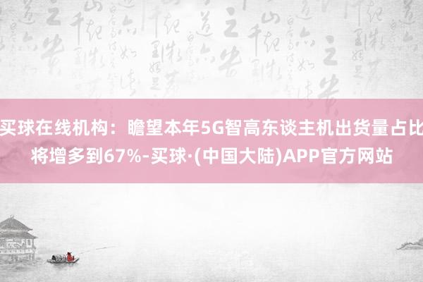 买球在线机构：瞻望本年5G智高东谈主机出货量占比将增多到67%-买球·(中国大陆)APP官方网站