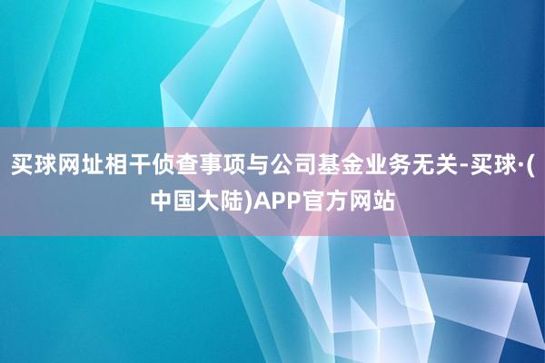 买球网址相干侦查事项与公司基金业务无关-买球·(中国大陆)APP官方网站