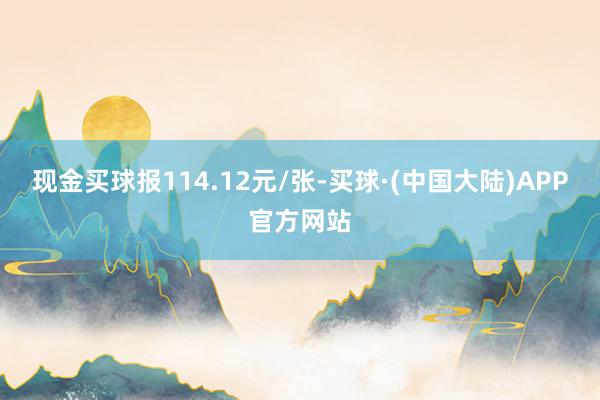 现金买球报114.12元/张-买球·(中国大陆)APP官方网站