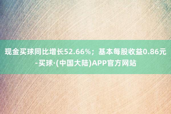 现金买球同比增长52.66%；基本每股收益0.86元-买球·(中国大陆)APP官方网站