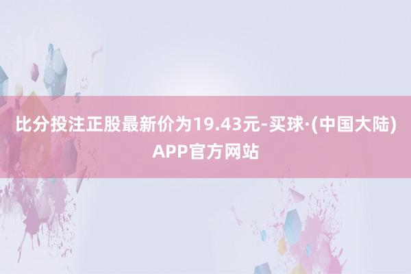 比分投注正股最新价为19.43元-买球·(中国大陆)APP官方网站