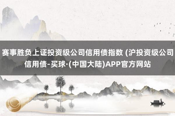 赛事胜负上证投资级公司信用债指数 (沪投资级公司信用债-买球·(中国大陆)APP官方网站