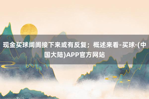 现金买球阛阓接下来或有反复；概述来看-买球·(中国大陆)APP官方网站