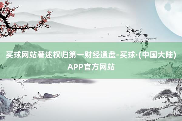 买球网站著述权归第一财经通盘-买球·(中国大陆)APP官方网站