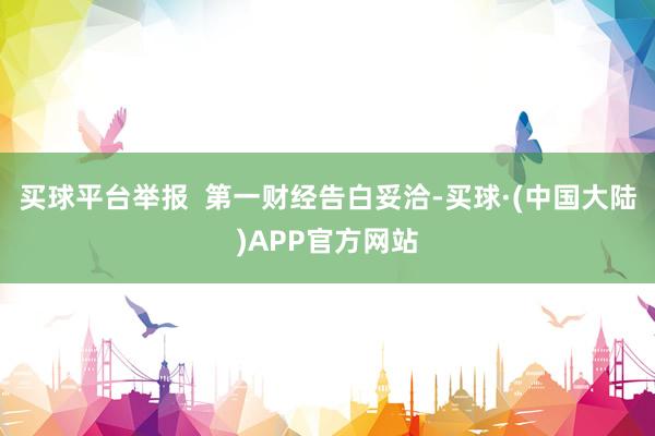 买球平台举报  第一财经告白妥洽-买球·(中国大陆)APP官方网站