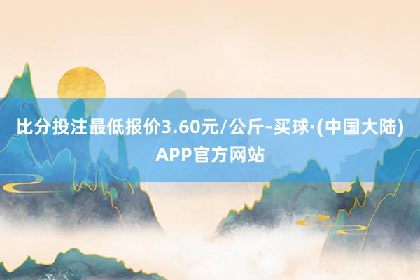 比分投注最低报价3.60元/公斤-买球·(中国大陆)APP官方网站