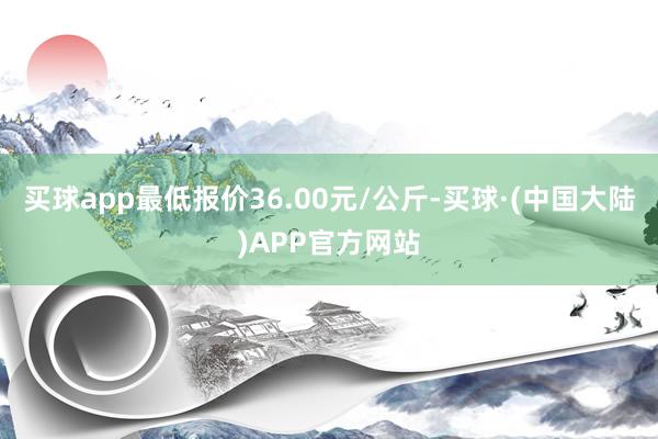 买球app最低报价36.00元/公斤-买球·(中国大陆)APP官方网站