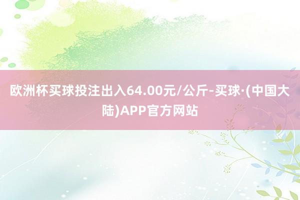 欧洲杯买球投注出入64.00元/公斤-买球·(中国大陆)APP官方网站