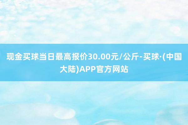 现金买球当日最高报价30.00元/公斤-买球·(中国大陆)APP官方网站