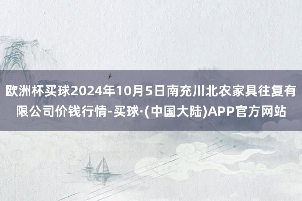 欧洲杯买球2024年10月5日南充川北农家具往复有限公司价钱行情-买球·(中国大陆)APP官方网站