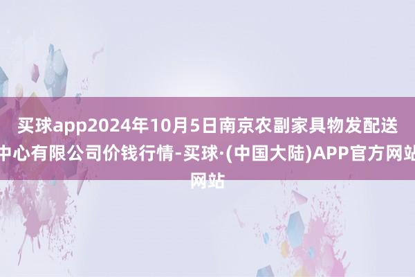 买球app2024年10月5日南京农副家具物发配送中心有限公司价钱行情-买球·(中国大陆)APP官方网站