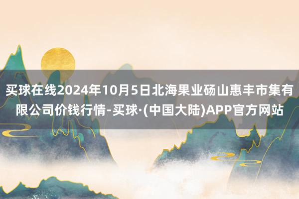 买球在线2024年10月5日北海果业砀山惠丰市集有限公司价钱行情-买球·(中国大陆)APP官方网站