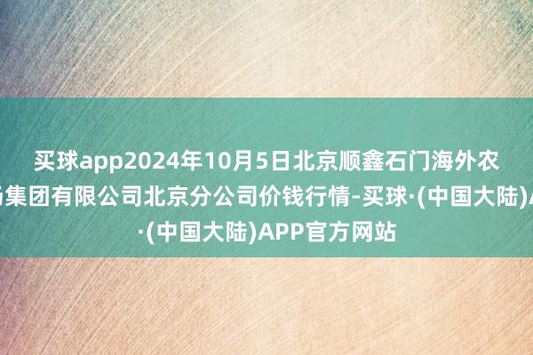 买球app2024年10月5日北京顺鑫石门海外农产物批发商场集团有限公司北京分公司价钱行情-买球·(中国大陆)APP官方网站