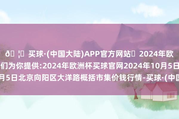 🦄买球·(中国大陆)APP官方网站✅2024年欧洲杯买球推荐⚽️✅我们为你提供:2024年欧洲杯买球官网2024年10月5日北京向阳区大洋路概括市集价钱行情-买球·(中国大陆)APP官方网站