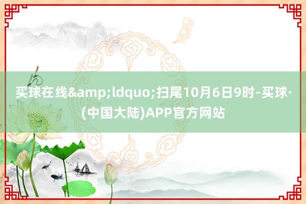 买球在线&ldquo;扫尾10月6日9时-买球·(中国大陆)APP官方网站