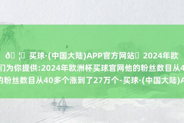 🦄买球·(中国大陆)APP官方网站✅2024年欧洲杯买球推荐⚽️✅我们为你提供:2024年欧洲杯买球官网他的粉丝数目从40多个涨到了27万个-买球·(中国大陆)APP官方网站