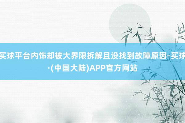 买球平台内饰却被大界限拆解且没找到故障原因-买球·(中国大陆)APP官方网站