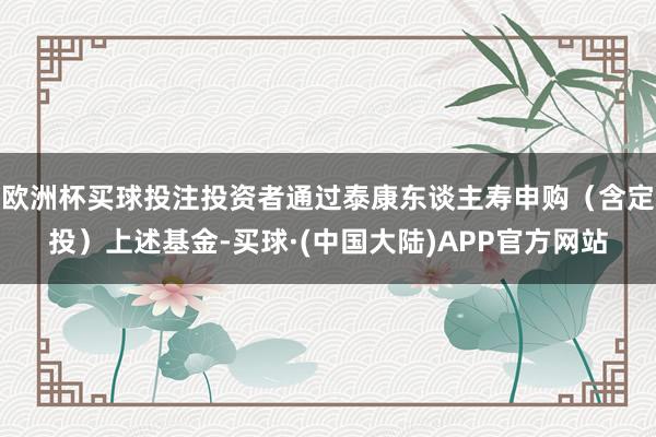 欧洲杯买球投注投资者通过泰康东谈主寿申购（含定投）上述基金-买球·(中国大陆)APP官方网站