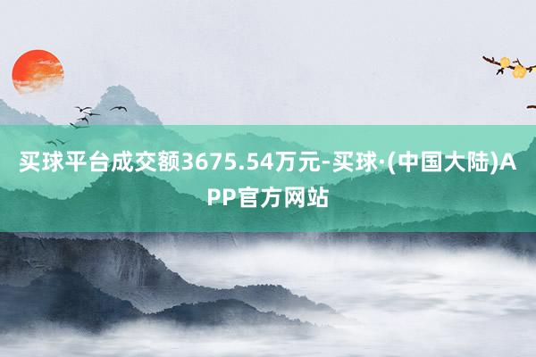 买球平台成交额3675.54万元-买球·(中国大陆)APP官方网站