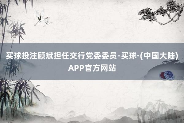 买球投注顾斌担任交行党委委员-买球·(中国大陆)APP官方网站