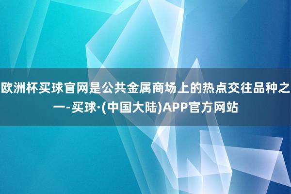 欧洲杯买球官网是公共金属商场上的热点交往品种之一-买球·(中国大陆)APP官方网站