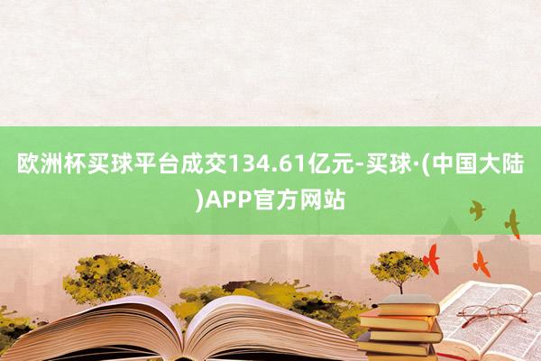 欧洲杯买球平台成交134.61亿元-买球·(中国大陆)APP官方网站