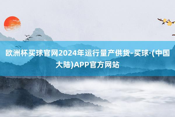 欧洲杯买球官网2024年运行量产供货-买球·(中国大陆)APP官方网站